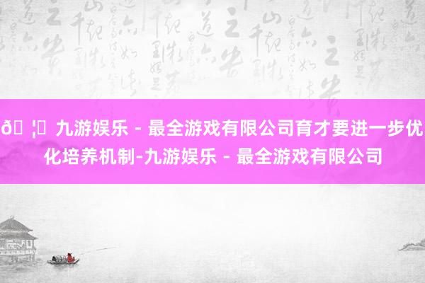 🦄九游娱乐 - 最全游戏有限公司育才要进一步优化培养机制-九