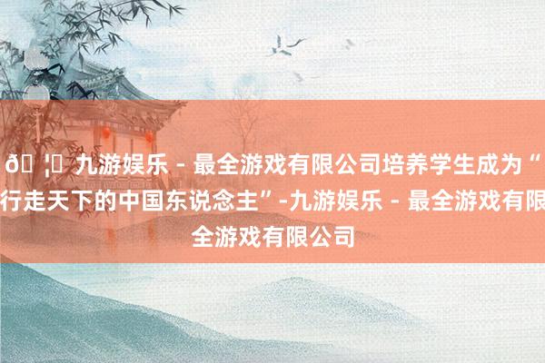 🦄九游娱乐 - 最全游戏有限公司培养学生成为“猖獗行走天下的