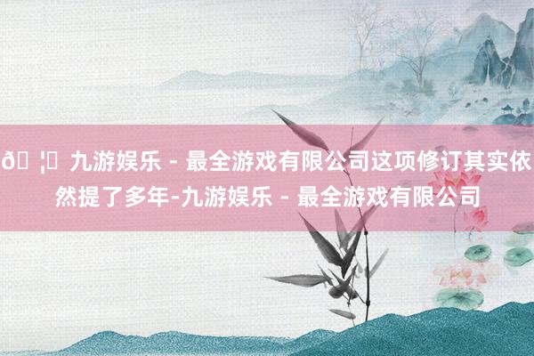 🦄九游娱乐 - 最全游戏有限公司这项修订其实依然提了多年-九游娱乐 - 最全游戏有限公司