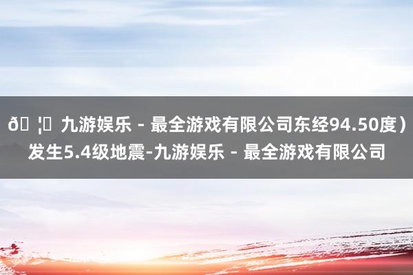 🦄九游娱乐 - 最全游戏有限公司东经94.50度）发生5.4级地震-九游娱乐 - 最全游戏有限公司