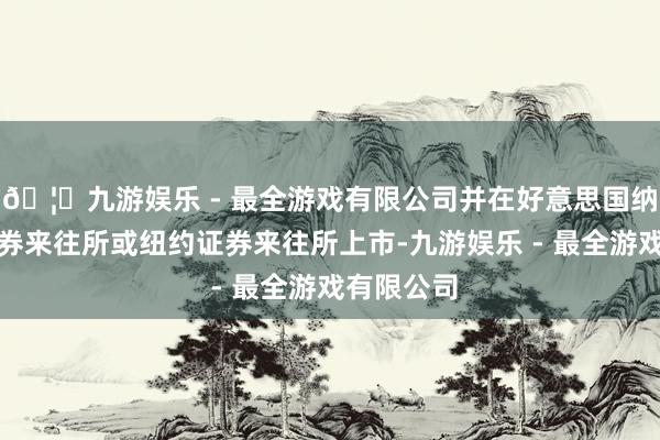 🦄九游娱乐 - 最全游戏有限公司并在好意思国纳斯达克证券来往所或纽约证券来往所上市-九游娱乐 - 最全游戏有限公司