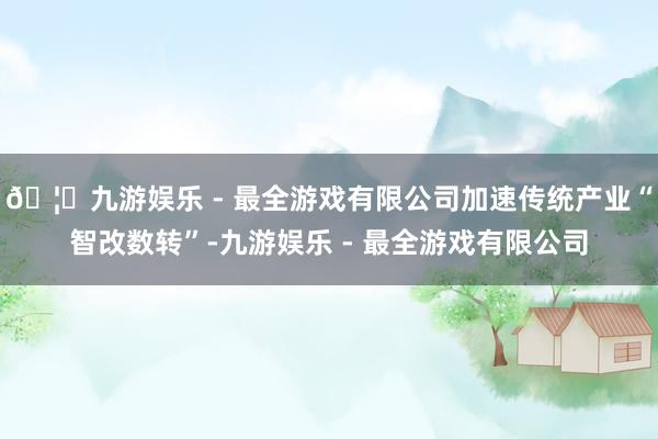 🦄九游娱乐 - 最全游戏有限公司加速传统产业“智改数转”-九游娱乐 - 最全游戏有限公司