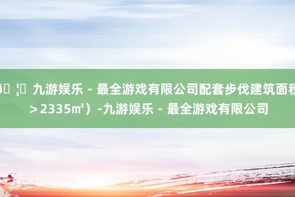 🦄九游娱乐 - 最全游戏有限公司配套步伐建筑面积＞2335㎡）-九游娱乐 - 最全游戏有限公司