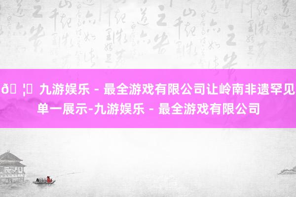 🦄九游娱乐 - 最全游戏有限公司让岭南非遗罕见单一展示-九游娱乐 - 最全游戏有限公司