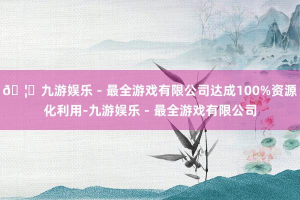 🦄九游娱乐 - 最全游戏有限公司达成100%资源化利用-九游娱乐 - 最全游戏有限公司