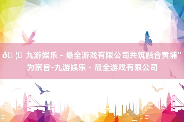 🦄九游娱乐 - 最全游戏有限公司共筑融合黄埔”为宗旨-九游娱乐 - 最全游戏有限公司