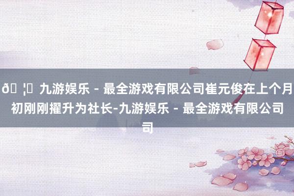 🦄九游娱乐 - 最全游戏有限公司崔元俊在上个月初刚刚擢升为社长-九游娱乐 - 最全游戏有限公司