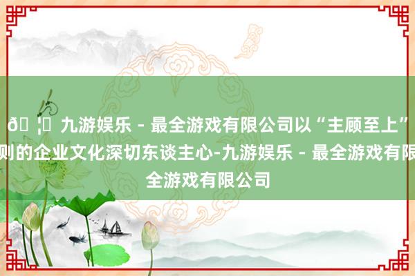 🦄九游娱乐 - 最全游戏有限公司以“主顾至上”为原则的企业文化深切东谈主心-九游娱乐 - 最全游戏有限公司