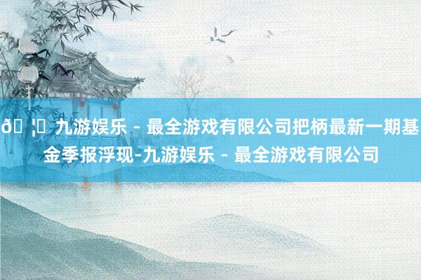 🦄九游娱乐 - 最全游戏有限公司把柄最新一期基金季报浮现-九游娱乐 - 最全游戏有限公司