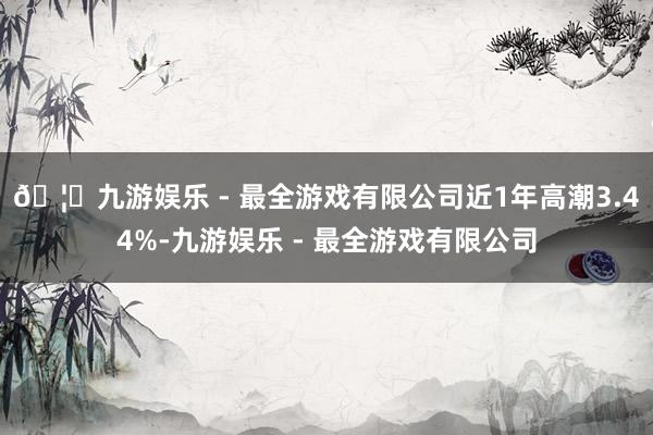 🦄九游娱乐 - 最全游戏有限公司近1年高潮3.44%-九游娱乐 - 最全游戏有限公司