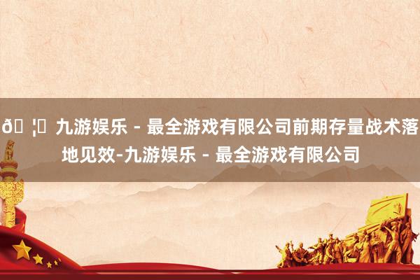 🦄九游娱乐 - 最全游戏有限公司前期存量战术落地见效-九游娱乐 - 最全游戏有限公司