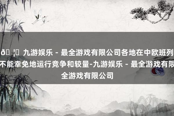 🦄九游娱乐 - 最全游戏有限公司各地在中欧班列上也不能幸免地运行竞争和较量-九游娱乐 - 最全游戏有限公司