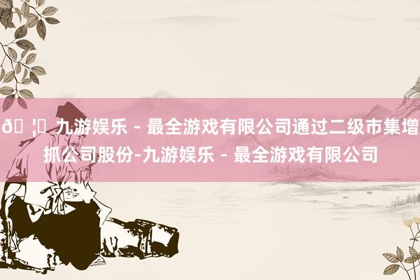 🦄九游娱乐 - 最全游戏有限公司通过二级市集增抓公司股份-九游娱乐 - 最全游戏有限公司