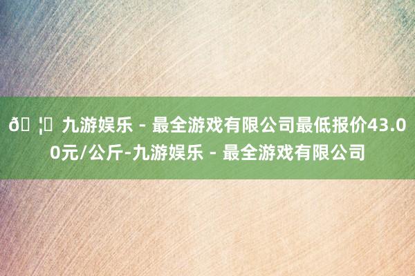 🦄九游娱乐 - 最全游戏有限公司最低报价43.00元/公斤-九游娱乐 - 最全游戏有限公司