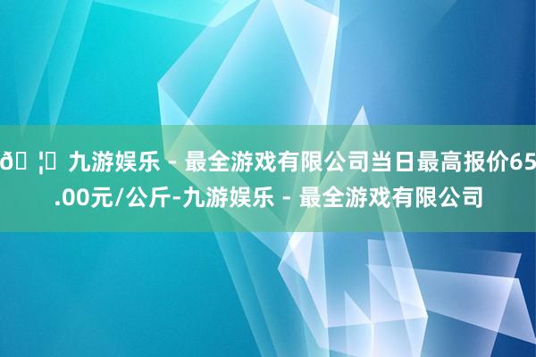 🦄九游娱乐 - 最全游戏有限公司当日最高报价65.00元/公斤-九游娱乐 - 最全游戏有限公司