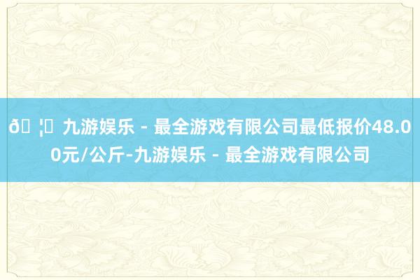 🦄九游娱乐 - 最全游戏有限公司最低报价48.00元/公斤-九游娱乐 - 最全游戏有限公司
