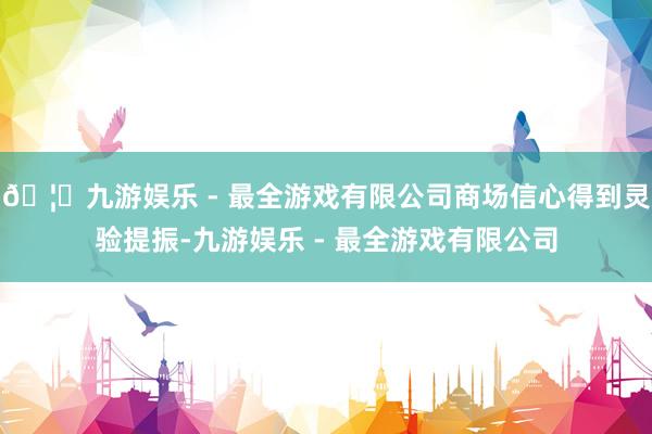 🦄九游娱乐 - 最全游戏有限公司商场信心得到灵验提振-九游娱乐 - 最全游戏有限公司