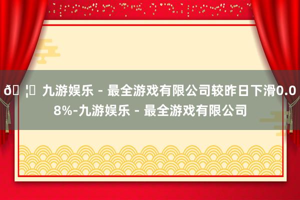 🦄九游娱乐 - 最全游戏有限公司较昨日下滑0.08%-九游娱乐 - 最全游戏有限公司