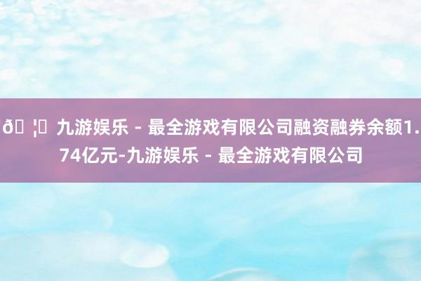 🦄九游娱乐 - 最全游戏有限公司融资融券余额1.74亿元-九游娱乐 - 最全游戏有限公司