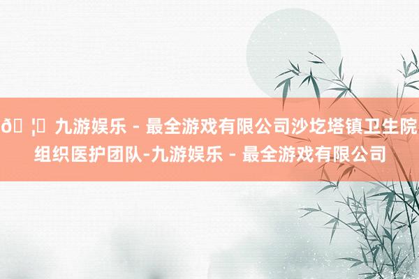 🦄九游娱乐 - 最全游戏有限公司沙圪塔镇卫生院组织医护团队-九游娱乐 - 最全游戏有限公司
