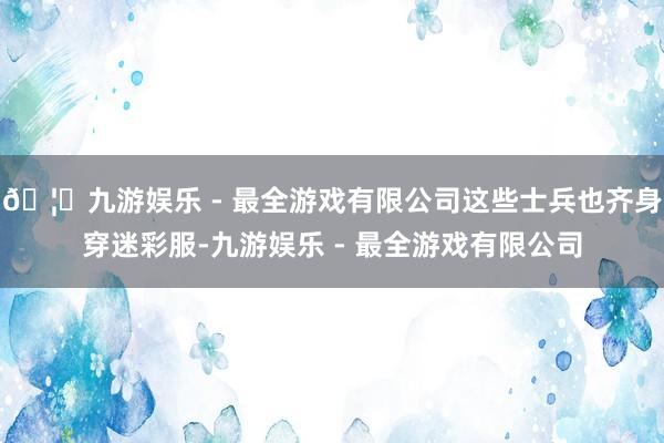 🦄九游娱乐 - 最全游戏有限公司这些士兵也齐身穿迷彩服-九游娱乐 - 最全游戏有限公司