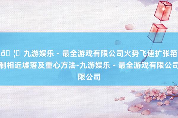 🦄九游娱乐 - 最全游戏有限公司火势飞速扩张箝制相近墟落及重心方法-九游娱乐 - 最全游戏有限公司
