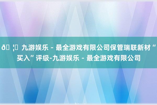 🦄九游娱乐 - 最全游戏有限公司保管瑞联新材“买入”评级-九游娱乐 - 最全游戏有限公司