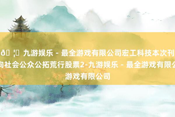 🦄九游娱乐 - 最全游戏有限公司宏工科技本次刊行向社会公众公拓荒行股票2-九游娱乐 - 最全游戏有限公司