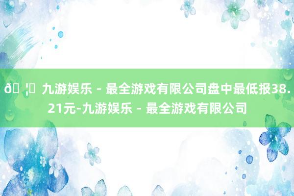 🦄九游娱乐 - 最全游戏有限公司盘中最低报38.21元-九游娱乐 - 最全游戏有限公司
