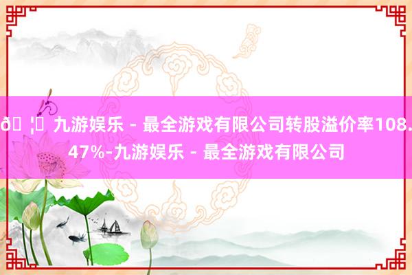 🦄九游娱乐 - 最全游戏有限公司转股溢价率108.47%-九