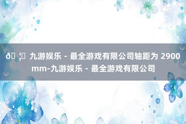 🦄九游娱乐 - 最全游戏有限公司轴距为 2900mm-九游娱