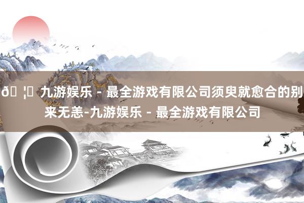 🦄九游娱乐 - 最全游戏有限公司须臾就愈合的别来无恙-九游娱