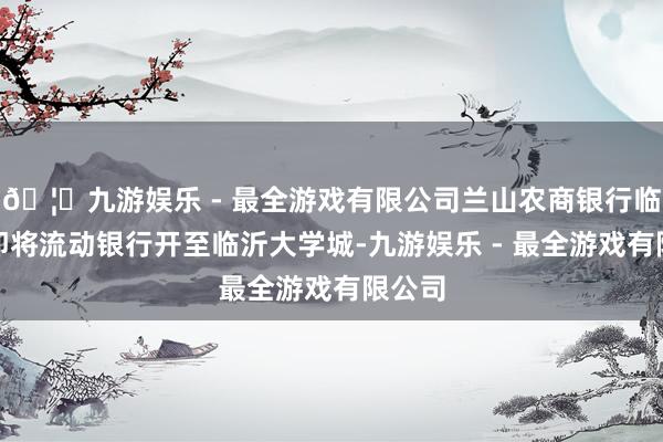 🦄九游娱乐 - 最全游戏有限公司兰山农商银行临西支即将流动银