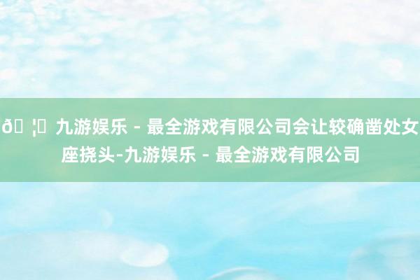 🦄九游娱乐 - 最全游戏有限公司会让较确凿处女座挠头-九游娱