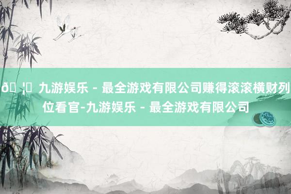 🦄九游娱乐 - 最全游戏有限公司赚得滚滚横财列位看官-九游娱