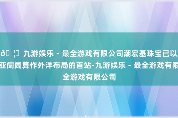 🦄九游娱乐 - 最全游戏有限公司潮宏基珠宝已以东南亚阛阓算作