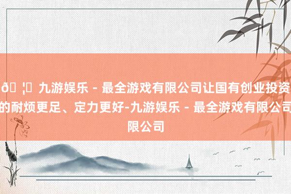 🦄九游娱乐 - 最全游戏有限公司让国有创业投资的耐烦更足、定