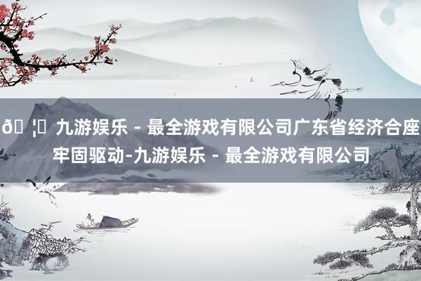 🦄九游娱乐 - 最全游戏有限公司广东省经济合座牢固驱动-九游