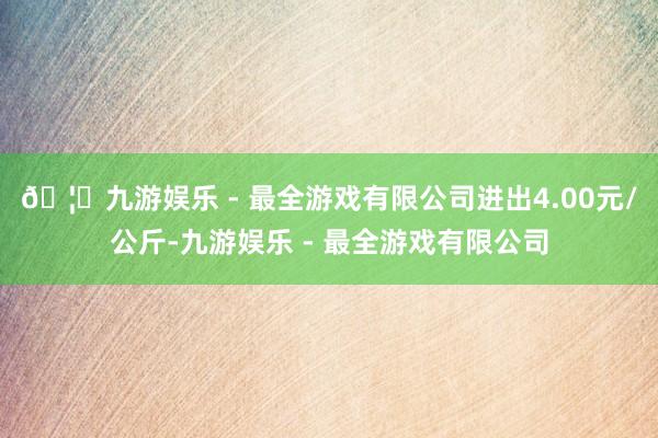 🦄九游娱乐 - 最全游戏有限公司进出4.00元/公斤-九游娱