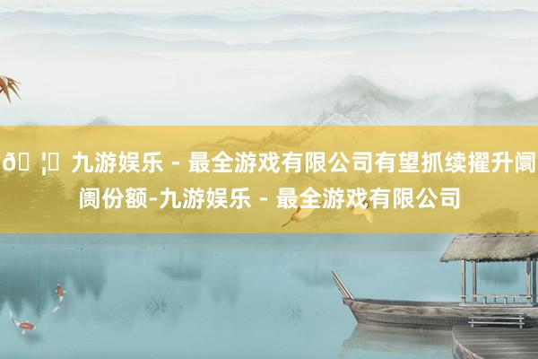 🦄九游娱乐 - 最全游戏有限公司有望抓续擢升阛阓份额-九游娱