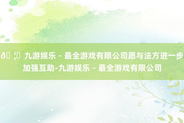 🦄九游娱乐 - 最全游戏有限公司愿与法方进一步加强互助-九游