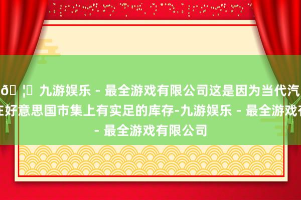 🦄九游娱乐 - 最全游戏有限公司这是因为当代汽车那时在好意思