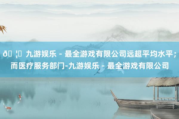 🦄九游娱乐 - 最全游戏有限公司远超平均水平；而医疗服务部门-九游娱乐 - 最全游戏有限公司