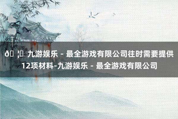 🦄九游娱乐 - 最全游戏有限公司　　往时需要提供12项材料-