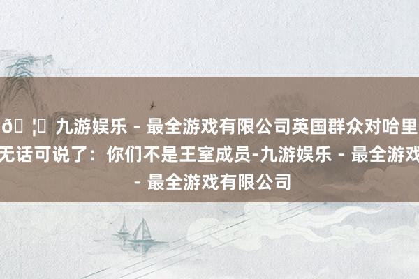 🦄九游娱乐 - 最全游戏有限公司英国群众对哈里和梅根也无话可