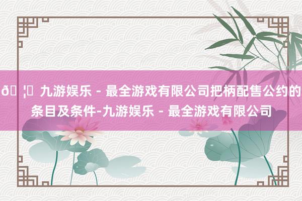 🦄九游娱乐 - 最全游戏有限公司把柄配售公约的条目及条件-九
