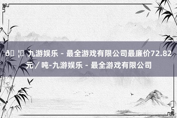 🦄九游娱乐 - 最全游戏有限公司最廉价72.82元／吨-九游娱乐 - 最全游戏有限公司