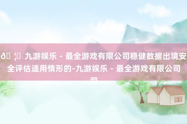 🦄九游娱乐 - 最全游戏有限公司稳健数据出境安全评估适用情形的-九游娱乐 - 最全游戏有限公司