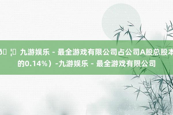 🦄九游娱乐 - 最全游戏有限公司占公司A股总股本的0.14%