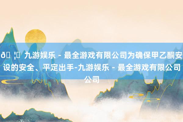 🦄九游娱乐 - 最全游戏有限公司为确保甲乙酮安设的安全、平定